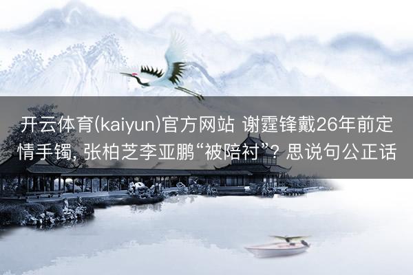 开云体育(kaiyun)官方网站 谢霆锋戴26年前定情手镯， 张柏芝李亚鹏“被陪衬”? 思说句公正话