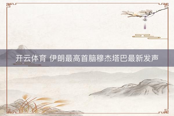 开云体育 伊朗最高首脑穆杰塔巴最新发声