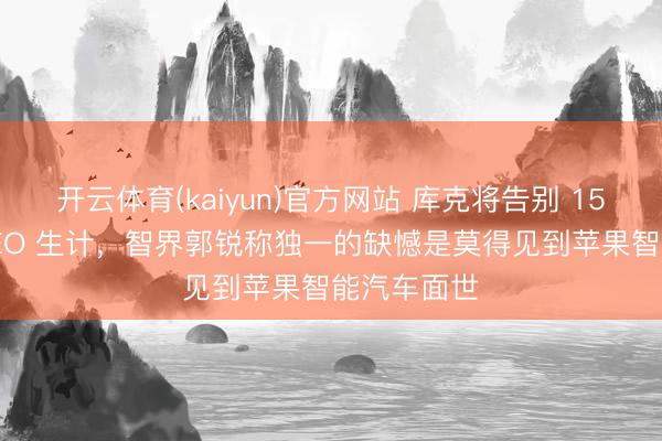 开云体育(kaiyun)官方网站 库克将告别 15 年苹果 CEO 生计，智界郭锐称独一的缺憾是莫得见到苹果智能汽车面世